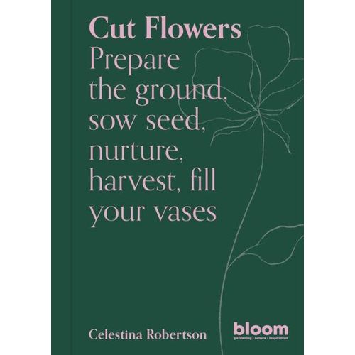 Cut Flowers: Bloom Gardener's Guide: Prepare the ground, sow seed, nurture, harvest, fill your vases